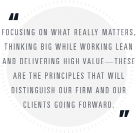 Focusing on what really matters, thinking big while working lean and delivering high value — these are the principles that will distinguish our firm and our clients going forward.