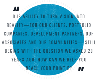Our ability to turn vision into reality — for our clients, portfolio companies, development partners, our associates and our communities — still begins with the question we asked 20 years ago: How can we help you reach your point b?